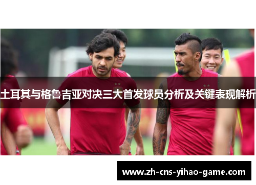 土耳其与格鲁吉亚对决三大首发球员分析及关键表现解析