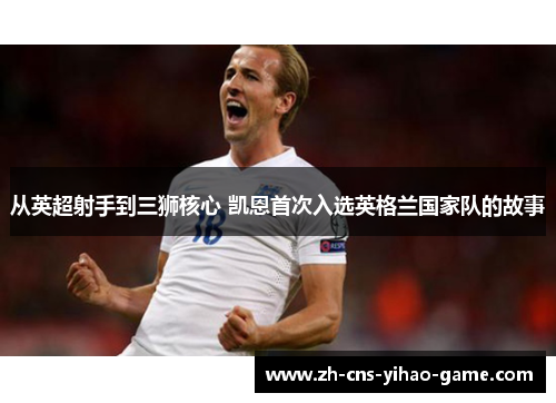从英超射手到三狮核心 凯恩首次入选英格兰国家队的故事 从英超射手到三狮核心 凯恩首次入选英格兰国家队的故事