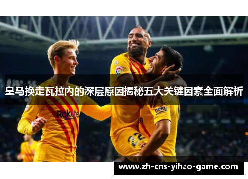皇马换走瓦拉内的深层原因揭秘五大关键因素全面解析 皇马换走瓦拉内的深层原因揭秘五大关键因素全面解析