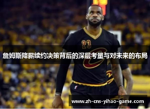 詹姆斯降薪续约决策背后的深层考量与对未来的布局